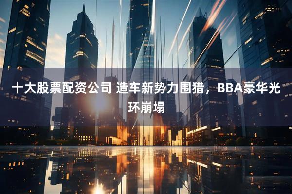 十大股票配资公司 造车新势力围猎，BBA豪华光环崩塌