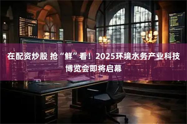 在配资炒股 抢“鲜”看！2025环境水务产业科技博览会即将启幕