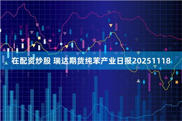 在配资炒股 瑞达期货纯苯产业日报20251118