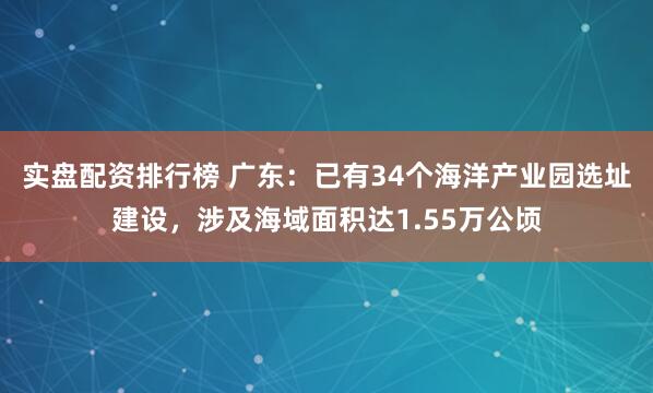 实盘配资排行榜 广东：已有34个海洋产业园选址建设，涉及海域面积达1.55万公顷