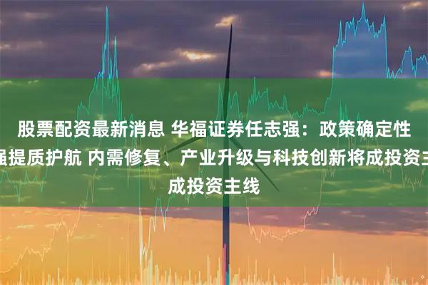 股票配资最新消息 华福证券任志强：政策确定性增强提质护航 内需修复、产业升级与科技创新将成投资主线